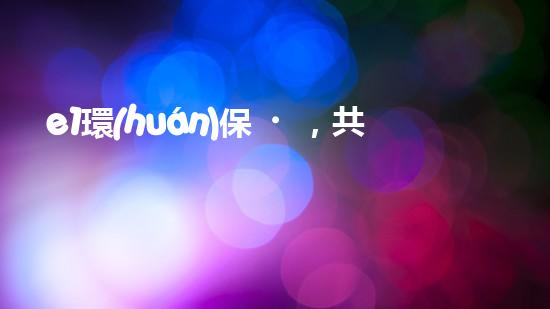 e1環(huán)保，共同呵護(hù)地球的美好家園